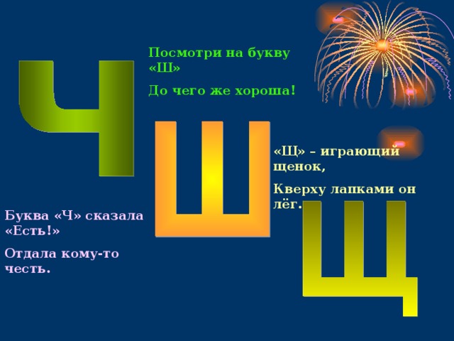 Посмотри на букву «Ш» До чего же хороша! «Щ» – играющий щенок, Кверху лапками он лёг. Буква «Ч» сказала «Есть!» Отдала кому-то честь. 