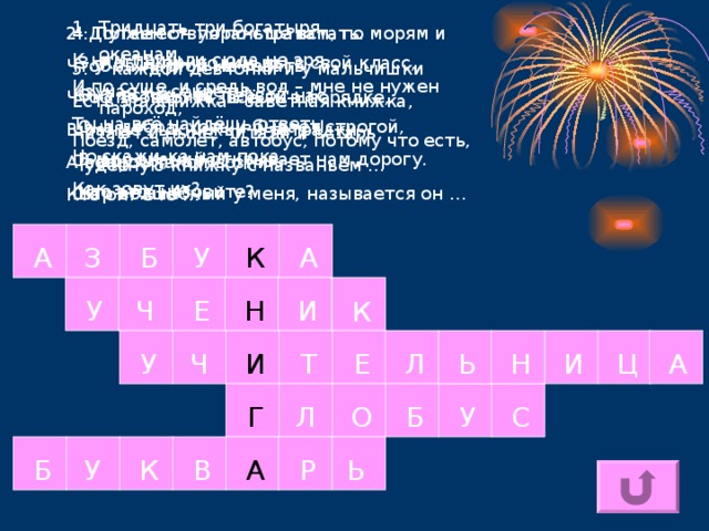 Тридцать три богатыря К нам пришли сюда не зря. Изучая их секреты, Ты на всё найдёшь ответы. Но скажи-ка нам пока, Как зовут их? 4. Путешествуя по странам, по морям и океанам, И по суше, и средь вод – мне не нужен пароход, Поезд, самолёт, автобус, потому что есть, друзья, Шар волшебный у меня, называется он … 2. Должен он пораньше встать. Чтоб за партой не зевать, Чтоб проверить, всё ль в порядке, В ранце ль книжки и тетрадки. А вопрос такой возник Кто он? Это … 3. Когда приходим мы в свой класс, Она встречает первой нас. Она добра, хоть и бывает строгой, В мир знаний открывает нам дорогу. Кто это, назовите? 5. У каждой девчонки и у мальчишки Есть эта книжка - заветная книжка, Читают и ныне, читали и встарь Чудесную книжку с названьем … З Б А У К А Е И У Н Ч К А Ц И Н Ь Л Е Т И Ч У Г Л О Б У С Б Ь Р А В К У 