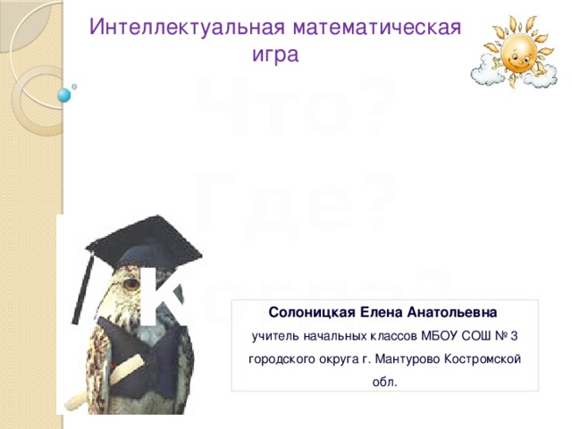 Интеллектуальная математическая игра Что? Где? Когда? Солоницкая Елена Анатольевна учитель начальных классов МБОУ СОШ № 3 городского округа г. Мантурово Костромской обл. 