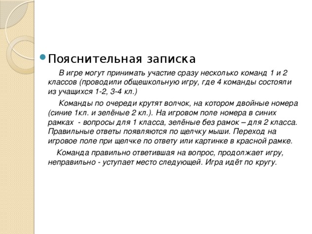Пояснительная записка   В игре могут принимать участие сразу несколько команд 1 и 2 классов (проводили общешкольную игру, где 4 команды состояли из учащихся 1-2, 3-4 кл.)   Команды по очереди крутят волчок, на котором двойные номера (синие 1кл. и зелёные 2 кл.). На игровом поле номера в синих рамках - вопросы для 1 класса, зелёные без рамок – для 2 класса. Правильные ответы появляются по щелчку мыши. Переход на игровое поле при щелчке по ответу или картинке в красной рамке.  Команда правильно ответившая на вопрос, продолжает игру, неправильно - уступает место следующей. Игра идёт по кругу. 