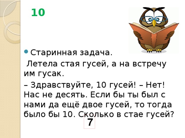 10 Старинная задача.  Летела стая гусей, а на встречу им гусак. – Здравствуйте, 10 гусей! – Нет! Нас не десять. Если бы ты был с нами да ещё двое гусей, то тогда было бы 10. Сколько в стае гусей? 7 