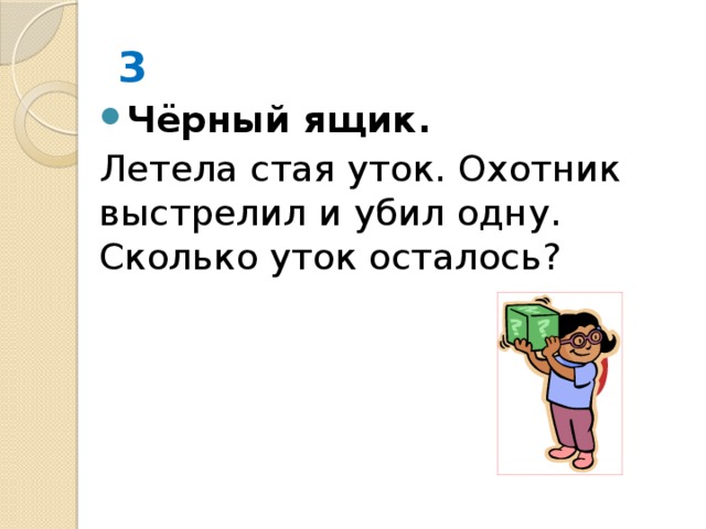 3 Чёрный ящик. Летела стая уток. Охотник выстрелил и убил одну. Сколько уток осталось? 0 
