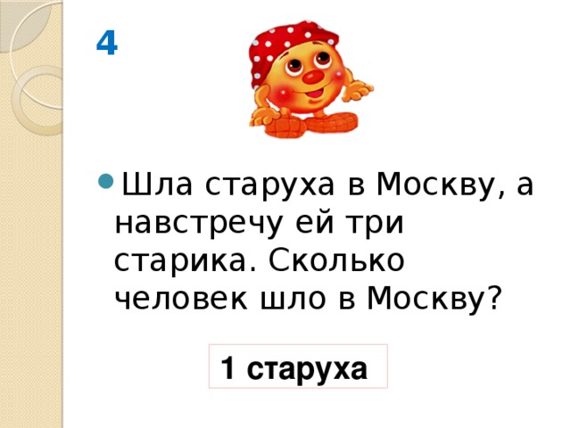 4 Шла старуха в Москву, а навстречу ей три старика. Сколько человек шло в Москву? 1 старуха 