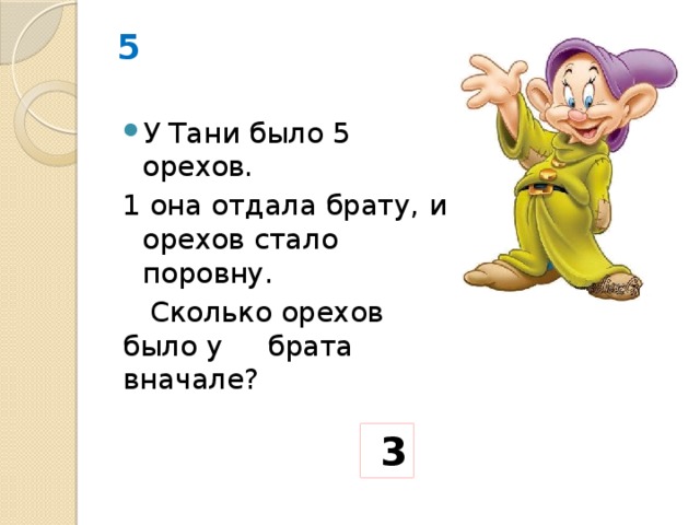 5 У Тани было 5 орехов. 1 она отдала брату, и орехов стало поровну.  Сколько орехов было у брата вначале?   3 