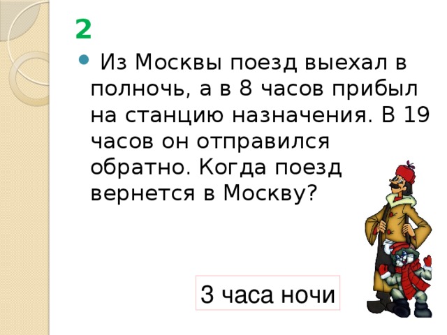 2  Из Москвы поезд выехал в полночь, а в 8 часов прибыл на станцию назначения. В 19 часов он отправился обратно. Когда поезд вернется в Москву? 3 часа ночи 