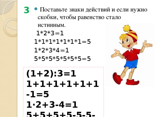 3  Поставьте знаки действий и если нужно скобки, чтобы равенство стало истинным.   1*2*3=1    1*1*1*1*1*1*1=5   1*2*3*4=1 5*5*5*5*5*5*5=5 (1+2):3=1    1+1+1+1+1+1-1=5  1∙2+3-4=1 5+5+5+5-5-5-5=5 