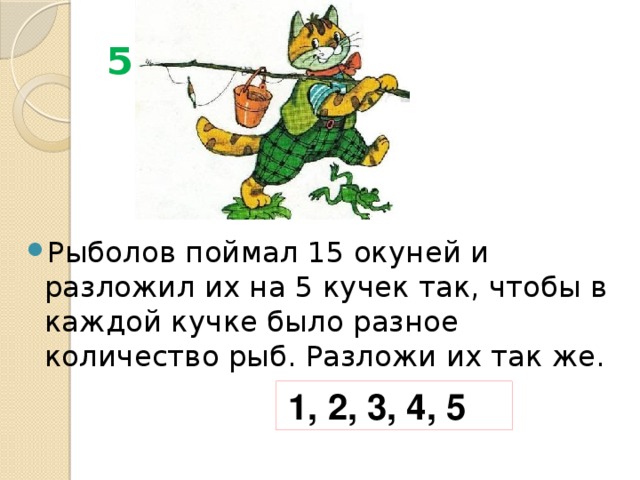 5 Рыболов поймал 15 окуней и разложил их на 5 кучек так, чтобы в каждой кучке было разное количество рыб. Разложи их так же. 1, 2, 3, 4, 5 