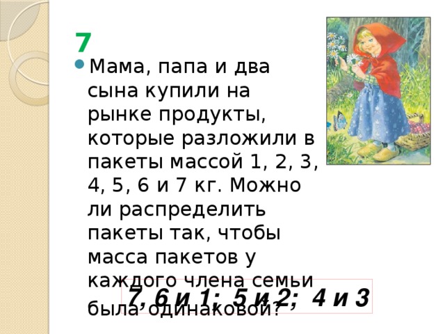 7 Мама, папа и два сына купили на рынке продукты, которые разложили в пакеты массой 1, 2, 3, 4, 5, 6 и 7 кг. Можно ли распределить пакеты так, чтобы масса пакетов у каждого члена семьи была  одинаковой? 7, 6 и 1; 5 и 2; 4 и 3 