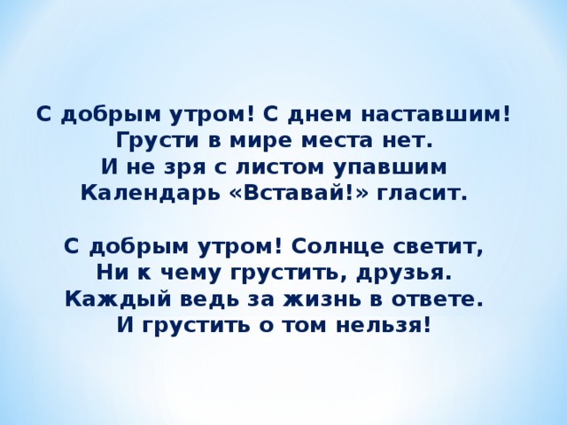 С добрым утром! С днем наставшим! Грусти в мире места нет. И не зря с листом упавшим Календарь «Вставай!» гласит.  С добрым утром! Солнце светит, Ни к чему грустить, друзья. Каждый ведь за жизнь в ответе. И грустить о том нельзя!    