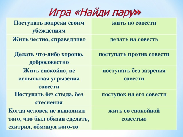 Поступать вопреки своим убеждениям жить по совести Жить честно, справедливо делать на совесть Делать что-либо хорошо, добросовестно поступать против совести Жить спокойно, не испытывая угрызения совести поступать без зазрения совести Поступать без стыда, без стеснения поступок на его совести Когда человек не выполнил того, что был обязан сделать, схитрил, обманул кого-то жить со спокойной  совестью  