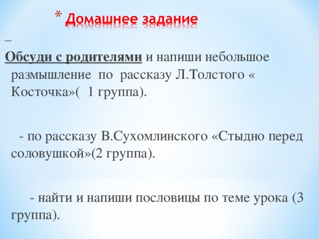  Обсуди с родителями и напиши небольшое размышление по рассказу Л.Толстого « Косточка»( 1 группа).  - по рассказу В.Сухомлинского «Стыдно перед соловушкой»(2 группа).  - найти и напиши пословицы по теме урока (3 группа). 