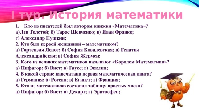 I тур. История математики Кто из писателей был автором книжки «Математика»? а)Лев Толстой; б) Тарас Шевченко; в) Иван Франко; г) Александр Пушкин; 2. Кто был первой женщиной – математиком? а) Гортензия Лепот; б) София Ковалевская; в) Гепатия Александрийская; в) София Жермен; 3. Кого из великих математиков называют «Королем Математики»? а) Пифагор; б) Виет; в) Гаусс; г) Эвклид; 4. В какой стране напечатана первая математическая книга? а) Германия; б) Россия; в) Египет; г) Франция; 5. Кто из математиков составил таблицу простых чисел? а) Пифагор; б) Виет; в) Декарт; г) Эратосфен;    
