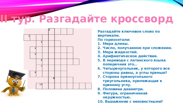 II тур. Разгадайте кроссворд Разгадайте ключевое слово по вертикали. По горизонтали: Мера длины. Число, получаемое при сложении. Мера жидкостей. Арифметическое действие. В переводе с латинского языка поперечник это… Четырехугольник, у которого все стороны равны, а углы прямые? Сторона прямоугольного треугольника, прилежащая к прямому углу. Половина диаметра. Фигура, ограниченная окружностью.  Выражение с неизвестными?   2     3   1 4 5                       6     8   7                             10     9                               
