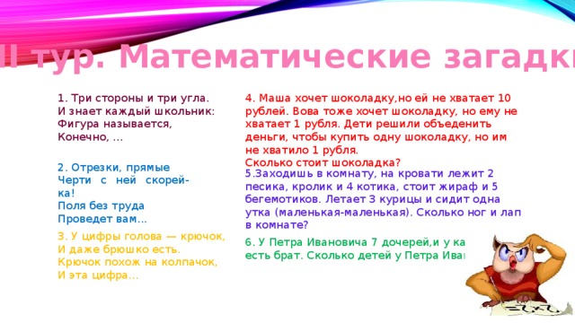 III тур. Математические загадки 4. Маша хочет шоколадку,но ей не хватает 10 рублей. Вова тоже хочет шоколадку, но ему не хватает 1 рубля. Дети решили объеденить деньги, чтобы купить одну шоколадку, но им не хватило 1 рубля.  Сколько стоит шоколадка? 1. Три стороны и три угла. И знает каждый школьник: Фигура называется, Конечно, ... 2. Отрезки, прямые Черти с ней скорей-ка! Поля без труда Проведет вам... 5.Заходишь в комнату, на кровати лежит 2 песика, кролик и 4 котика, стоит жираф и 5 бегемотиков. Летает 3 курицы и сидит одна утка (маленькая-маленькая). Сколько ног и лап в комнате? 3. У цифры голова — крючок, И даже брюшко есть. Крючок похож на колпачок, И эта цифра... 6. У Петра Ивановича 7 дочерей,и у каждой есть брат. Сколько детей у Петра Ивановича? 