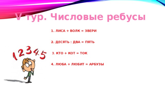 V тур. Числовые ребусы 1. ЛИСА + ВОЛК = ЗВЕРИ     2. ДЕСЯТЬ : ДВА = ПЯТЬ       3. КТО + КОТ = ТОК     4. ЛЮБА + ЛЮБИТ = АРБУЗЫ 