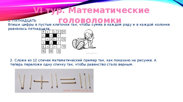 VI тур. Математические головоломки 1. ПЯТНАДЦАТЬ Впиши цифры в пустые клеточки так, чтобы сумма в каждом ряду и в каждой колонке равнялась пятнадцати. 2. Сложи из 12 спичек математический пример так, как показано на рисунке. А теперь переложи одну спичку так, чтобы равенство стало верным. 