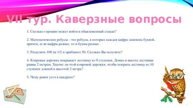 VII тур. Каверзные вопросы 1. Сколько горошин может войти в обыкновенный стакан? 2. Математические ребусы - это ребусы, в которых каждая цифра заменена буквой, причем, если цифры разные, то и буквы разные. 3. Разделить 100 на 1/2 и прибавьте 50. Сколько Вы получите? 4. Ковровая дорожка покрывает лестницу из 9 ступенек. Длина и высота лестницы равны 2 метрам. Хватит ли этой ковровой дорожки, чтобы покрыть лестницу из 10 ступенек длиной и высотой 2 метра? 5. Чему равен угол в квадрате? 