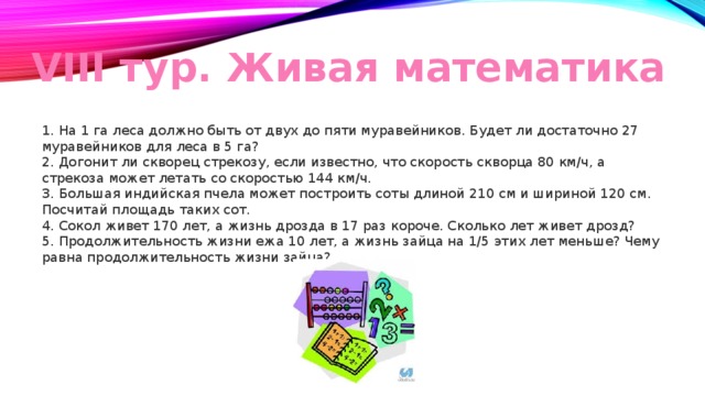 VIII тур. Живая математика  На 1 га леса должно быть от двух до пяти муравейников. Будет ли достаточно 27 муравейников для леса в 5 га?  Догонит ли скворец стрекозу, если известно, что скорость скворца 80 км/ч, а стрекоза может летать со скоростью 144 км/ч.  Большая индийская пчела может построить соты длиной 210 см и шириной 120 см. Посчитай площадь таких сот.  Сокол живет 170 лет, а жизнь дрозда в 17 раз короче. Сколько лет живет дрозд?  Продолжительность жизни ежа 10 лет, а жизнь зайца на 1/5 этих лет меньше? Чему равна продолжительность жизни зайца?  