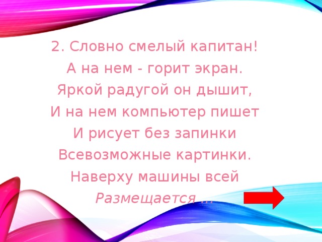 2. Словно смелый капитан! А на нем - горит экран. Яркой радугой он дышит, И на нем компьютер пишет И рисует без запинки Всевозможные картинки. Наверху машины всей Размещается ... 