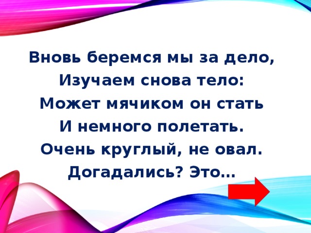 Вновь беремся мы за дело, Изучаем снова тело: Может мячиком он стать И немного полетать. Очень круглый, не овал. Догадались? Это… 