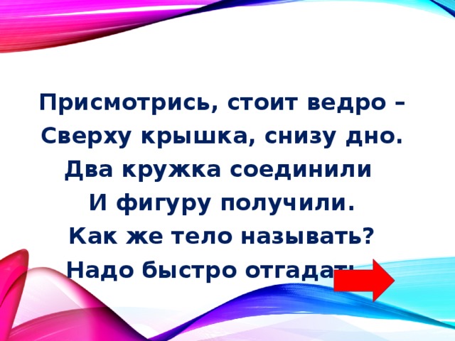 Присмотрись, стоит ведро – Сверху крышка, снизу дно. Два кружка соединили И фигуру получили. Как же тело называть? Надо быстро отгадать. 
