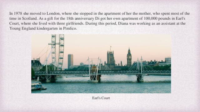 In 1978 she moved to London, where she stopped in the apartment of her the mother, who spent most of the time in Scotland. As a gift for the 18th anniversary Di got her own apartment of 100,000 pounds in Earl's Court, where she lived with three girlfriends. During this period, Diana was working as an assistant at the Young England kindergarten in Pimlico. Earl's Court  