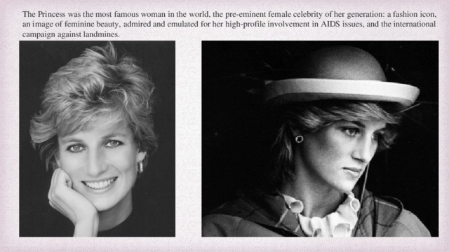 The Princess was the most famous woman in the world, the pre-eminent female celebrity of her generation: a fashion icon, an image of feminine beauty, admired and emulated for her high-profile involvement in AIDS issues, and the international campaign against landmines.  