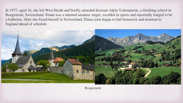 In 1977, aged 16, she left West Heath and briefly attended Institute Alpin Videmanette, a finishing school in Rougemont, Switzerland. Diana was a talented amateur singer, excelled in sports and reportedly longed to be a ballerina. After she found herself in Switzerland, Diana soon began to feel homesick and returned to England ahead of schedule. Rougemont  