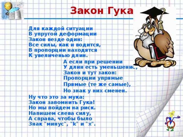 Закон Гука Для каждой ситуации  В упругой деформации  Закон везде один:  Все силы, как и водится,  В пропорции находятся  К увеличенью длин.  А если при решении  У длин есть уменьшение,  Закон и тут закон:  Пропорции упрямые  Прямые (те же самые),  Но знак у них сменен. Ну что это за мука:  Закон запомнить Гука!  Но мы пойдем на риск.  Напишем слева силу,  А справа, чтобы было  Знак 