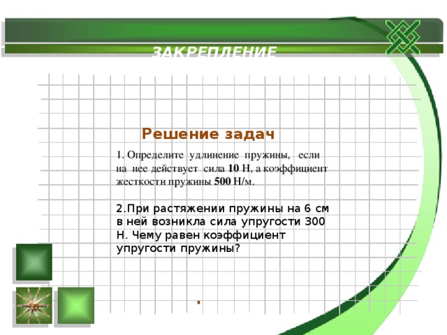 ЗАКРЕПЛЕНИЕ Решение задач 1. Определите удлинение пружины, если на нее действует сила 10 Н, а коэффициент жесткости пружины 500 Н/м. При растяжении пружины на 6 см в ней возникла сила упругости 300 Н. Чему равен коэффициент упругости пружины? . 