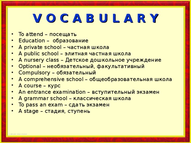 V O C A B U L A R Y To attend – посещать Education – образование A private school – частная школа A public school – элитная частная школа A nursery class – Детское дошкольное учреждение Optional – необязательный, факультативный Compulsory – обязательный A comprehensive school – общеобразовательная школа A course – курс An entrance examination – вступительный экзамен  A grammar school – классическая школа To pass an exam – сдать экзамен A stage – стадия, ступень 