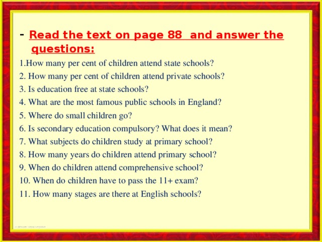 - Read the text on page 88 and answer the questions: 1.How many per cent of children attend state schools? 2. How many per cent of children attend private schools? 3. Is education free at state schools? 4. What are the most famous public schools in England? 5. Where do small children go? 6. Is secondary education compulsory? What does it mean? 7. What subjects do children study at primary school? 8. How many years do children attend primary school? 9. When do children attend comprehensive school? 10. When do children have to pass the 11+ exam? 11. How many stages are there at English schools? 