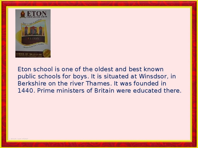 Eton school is one of the oldest and best known public schools for boys. It is situated at Winsdsor, in Berkshire on the river Thames. It was founded in 1440. Prime ministers of Britain were educated there. 