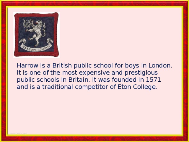 Harrow is a British public school for boys in London. It is one of the most expensive and prestigious public schools in Britain. It was founded in 1571 and is a traditional competitor of Eton College. 