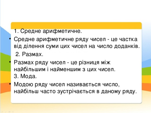  1. Средне арифметичне. Средне арифметичне ряду чисел - це частка від ділення суми цих чисел на число доданків.  2. Размах. Размах ряду чисел - це різниця між найбільшим і найменшим з цих чисел.    3. Мода. Модою ряду чисел називається число, найбільш часто зустрічається в даному ряду. 