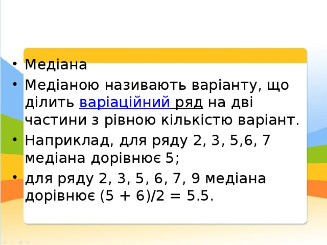 Медіана Медіаною називають варіанту, що ділить варіаційний ряд на дві частини з рівною кількістю варіант. Наприклад, для ряду 2, 3, 5,6, 7 медіана дорівнює 5; для ряду 2, 3, 5, 6, 7, 9 медіана дорівнює (5 + 6)/2 = 5.5. 