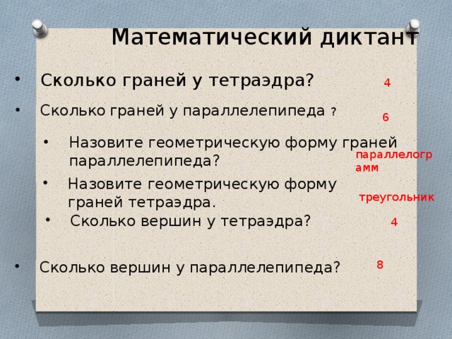 Математический диктант Сколько граней у тетраэдра? 4 Сколько  граней  у параллелепипеда ? 6 Назовите геометрическую форму граней параллелепипеда? параллелограмм Назовите геометрическую форму граней тетраэдра. Назовите геометрическую форму граней тетраэдра. треугольник Сколько вершин у тетраэдра? 4 Сколько вершин у параллелепипеда? 8 