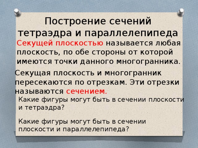 Построение сечений тетраэдра и параллелепипеда Секущей плоскостью называется любая плоскость, по обе стороны от которой имеются точки данного многогранника. Секущая плоскость и многогранник пересекаются по отрезкам. Эти отрезки называются сечением. Какие фигуры могут быть в сечении плоскости и тетраэдра? Какие фигуры могут быть в сечении плоскости и параллелепипеда? 