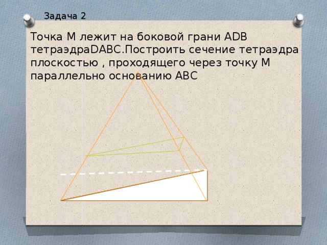 Задача 2 Точка М лежит на боковой грани ADB тетраэдраDABC.Построить сечение тетраэдра плоскостью , проходящего через точку М параллельно основанию ABC 