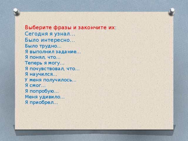 Выберите фразы и закончите их : Сегодня я узнал… Было интересно… Было трудно… Я выполнил задание… Я понял, что… Теперь я могу… Я почувствовал, что… Я научился… У меня получилось… Я смог… Я попробую… Меня удивило… Я приобрел… 