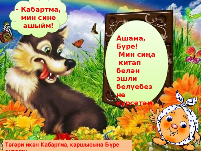 - Кабартма, мин сине ашыйм! Ашама, Бүре!  Мин сиңа китап белән эшли белүебезне күрсәтәм. Тәгәри икән Кабартма, каршысына Бүре очраган. 