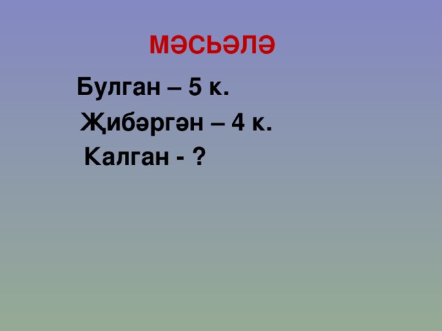 МӘСЬӘЛӘ Булган – 5 к. Җибәргән – 4 к. Калган - ? 