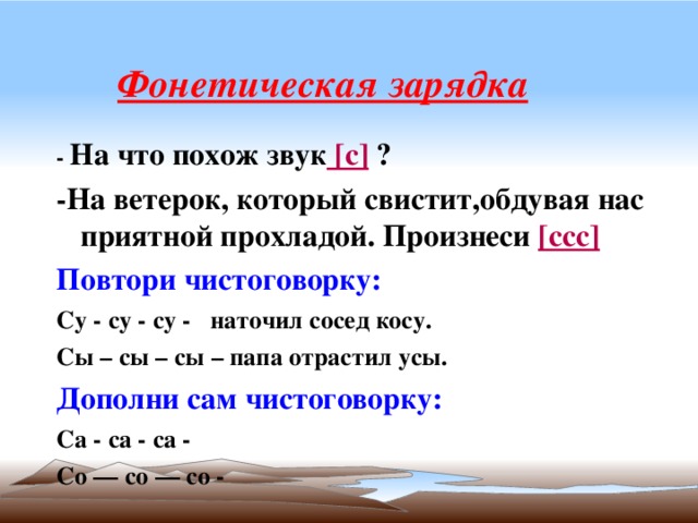 Фонетическая зарядка - На что похож звук [с] ? -На ветерок, который свистит,обдувая нас приятной прохладой. Произнеси [ссс] Повтори чистоговорку: Су - су - су - наточил сосед косу. Сы – сы – сы – папа отрастил усы. Дополни сам чистоговорку: Са - са - са - Со — со — со - 