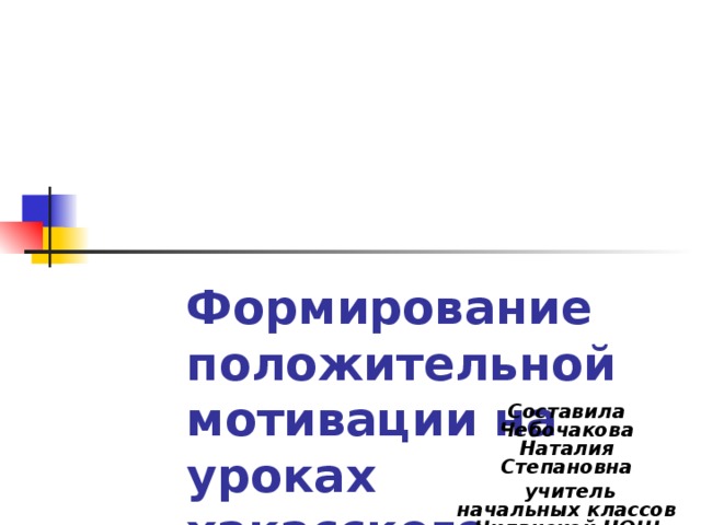 Формирование положительной мотивации на уроках хакасского языка Составила Чебочакова Наталия Степановна  учитель начальных классов Чиланской НОШ 