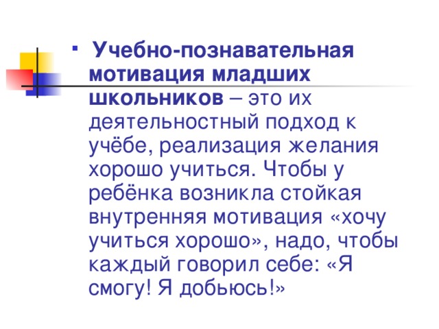  Учебно-познавательная мотивация младших школьников – это их деятельностный подход к учёбе, реализация желания хорошо учиться. Чтобы у ребёнка возникла стойкая внутренняя мотивация «хочу учиться хорошо», надо, чтобы каждый говорил себе: «Я смогу! Я добьюсь!» 