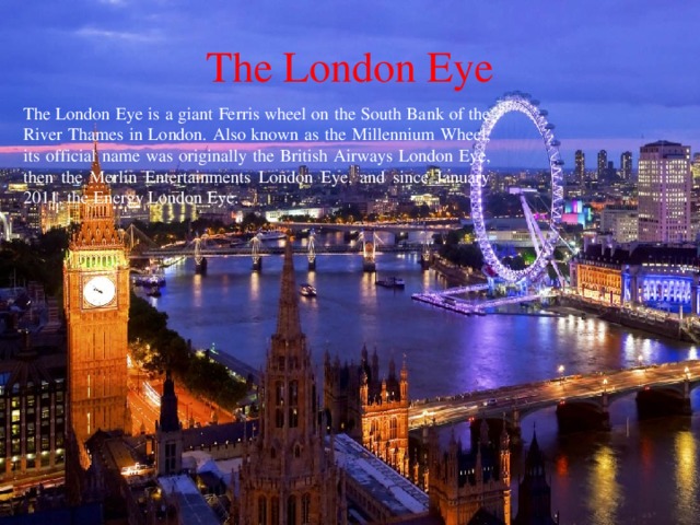 The London Eye The London Eye is a giant Ferris wheel on the South Bank of the River Thames in London. Also known as the Millennium Wheel, its official name was originally the British Airways London Eye, then the Merlin Entertainments London Eye, and since January 2011, the Energy London Eye.  