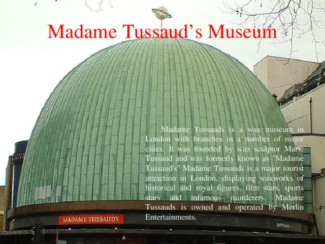 Madame  Tussaud’s Museum Madame Tussauds is a wax museum in London with branches in a number of major cities. It was founded by wax sculptor Marie Tussaud and was formerly known as 