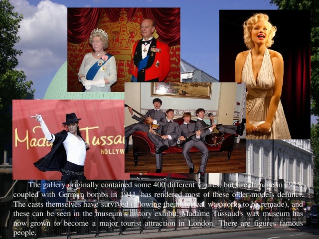 The gallery originally contained some 400 different figures, but fire damage in 1925, coupled with German bombs in 1941, has rendered most of these older models defunct. The casts themselves have survived (allowing the historical waxworks to be remade), and these can be seen in the museum's history exhibit. Madame Tussaud's wax museum has now grown to become a major tourist attraction in London. There are figures famous people. 