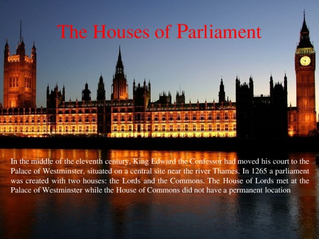 The Houses of P arliament In the middle of the eleventh century, King Edward the Confessor had moved his court to the Palace of Westminster, situated on a central site near the river Thames. In 1265 a parliament was created with two houses: the Lords and the Commons. The House of Lords met at the Palace of Westminster while the House of Commons did not have a permanent location 