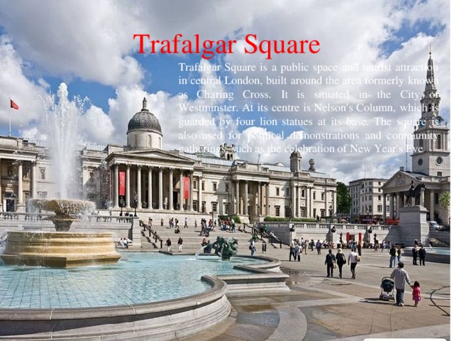 Trafalgar Square Trafalgar Square is a public space and tourist attraction in central London, built around the area formerly known as Charing Cross. It is situated in the City of Westminster. At its centre is Nelson's Column, which is guarded by four lion statues at its base. The square is also used for political demonstrations and community gatherings, such as the celebration of New Year's Eve . 